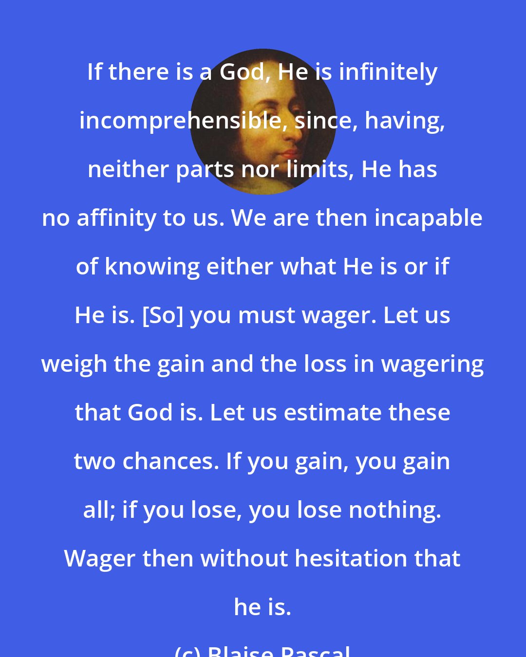 Blaise Pascal: If there is a God, He is infinitely incomprehensible, since, having, neither parts nor limits, He has no affinity to us. We are then incapable of knowing either what He is or if He is. [So] you must wager. Let us weigh the gain and the loss in wagering that God is. Let us estimate these two chances. If you gain, you gain all; if you lose, you lose nothing. Wager then without hesitation that he is.