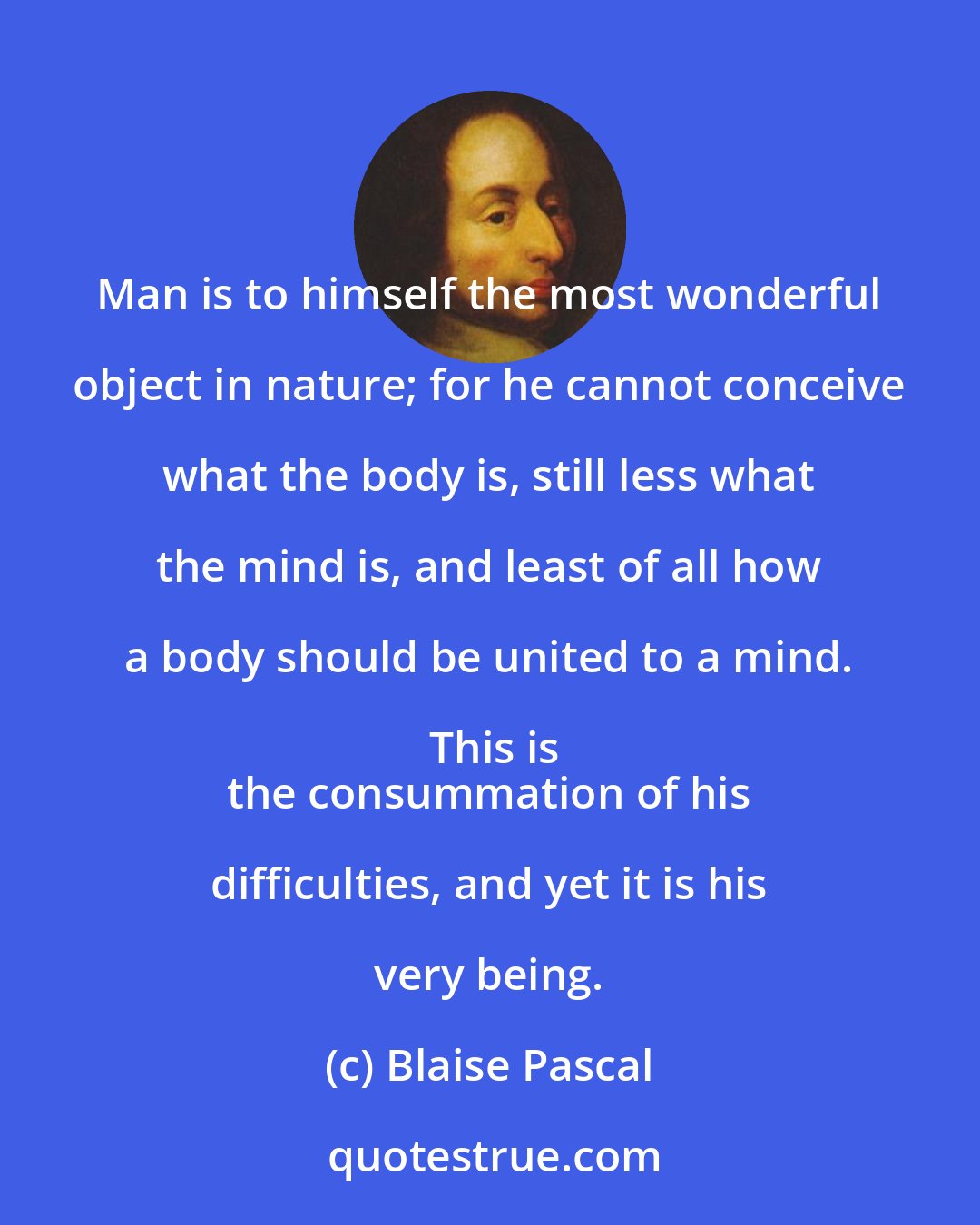 Blaise Pascal: Man is to himself the most wonderful object in nature; for he cannot conceive what the body is, still less what the mind is, and least of all how a body should be united to a mind. This is
 the consummation of his difficulties, and yet it is his very being.