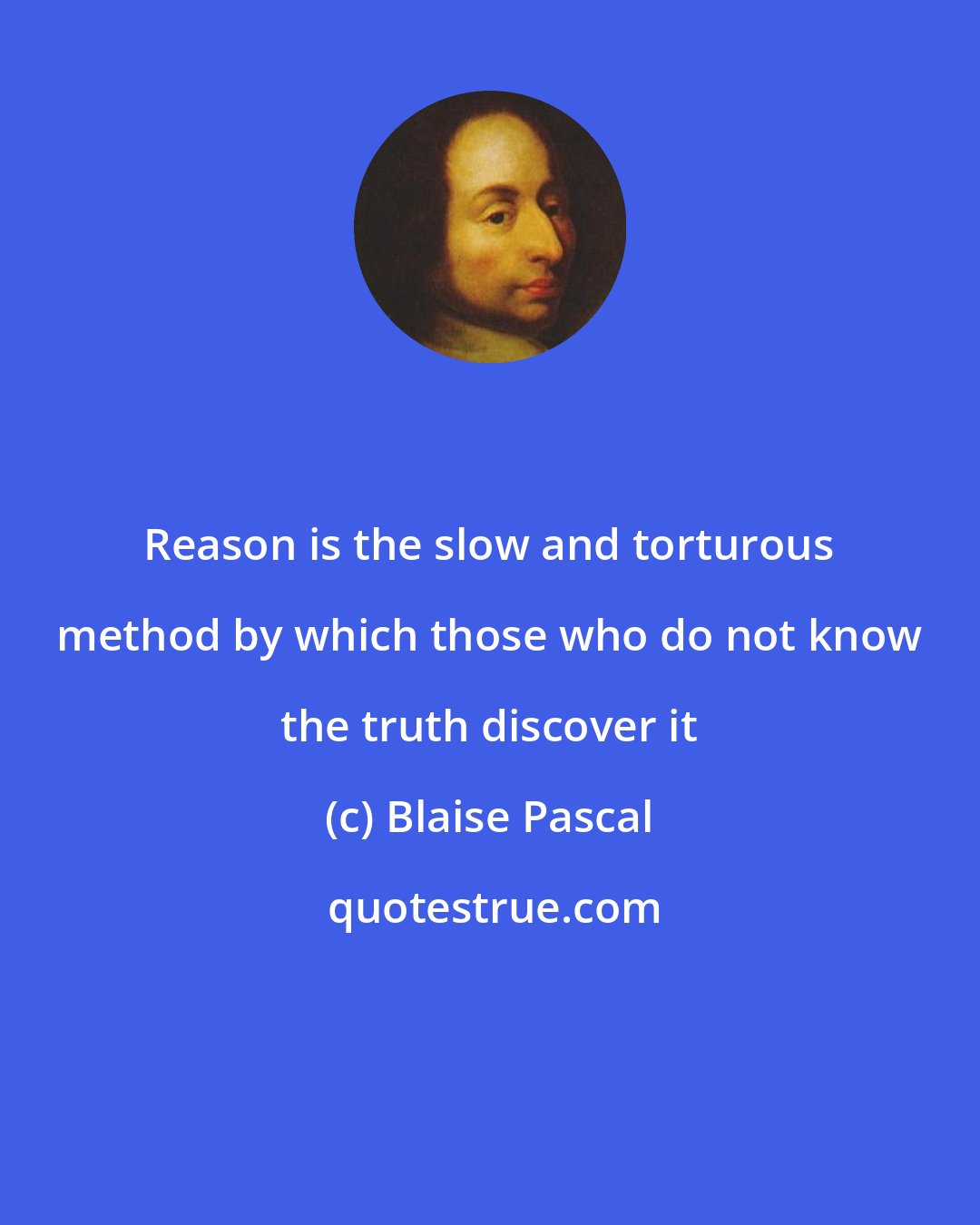 Blaise Pascal: Reason is the slow and torturous method by which those who do not know the truth discover it