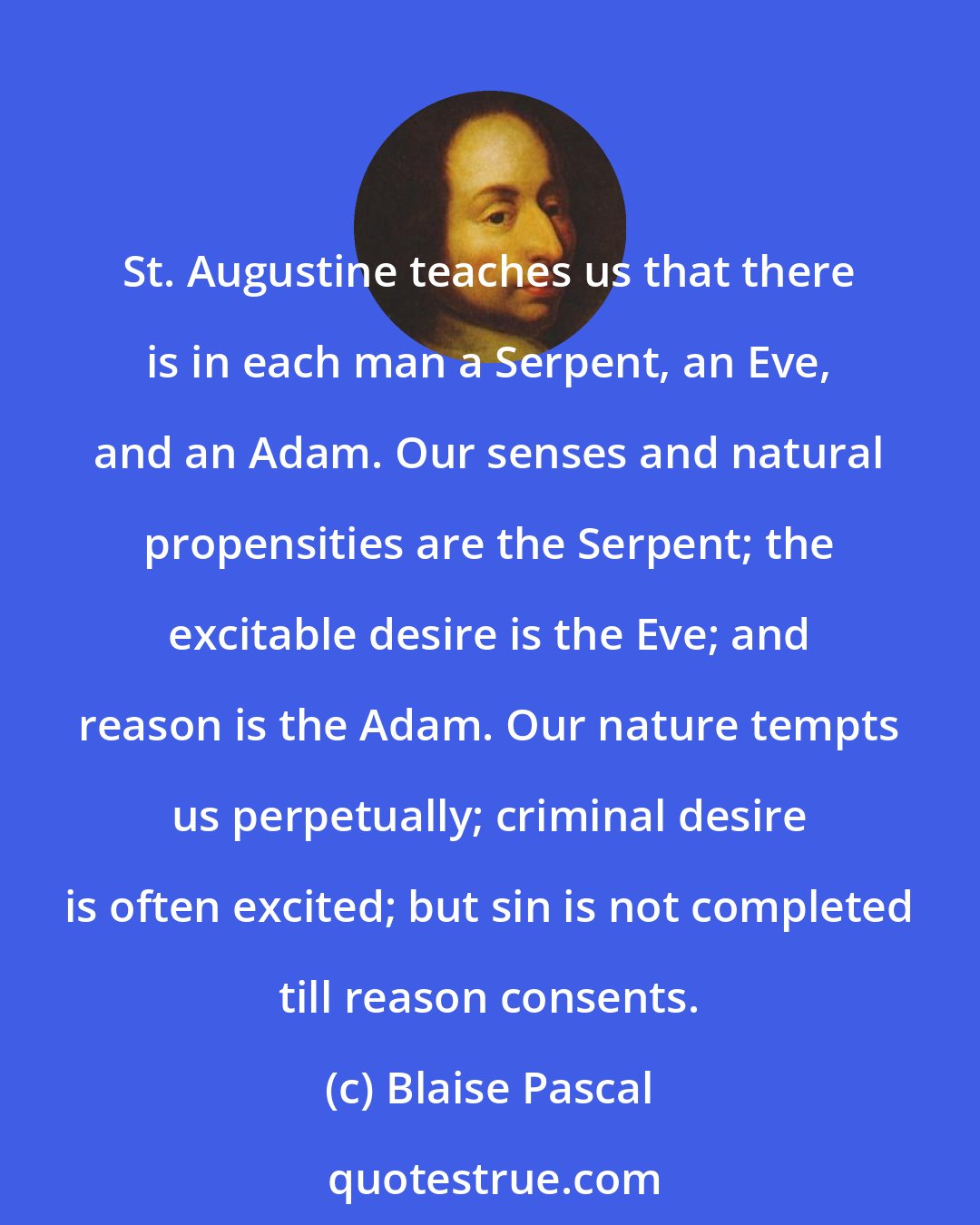 Blaise Pascal: St. Augustine teaches us that there is in each man a Serpent, an Eve, and an Adam. Our senses and natural propensities are the Serpent; the excitable desire is the Eve; and reason is the Adam. Our nature tempts us perpetually; criminal desire is often excited; but sin is not completed till reason consents.