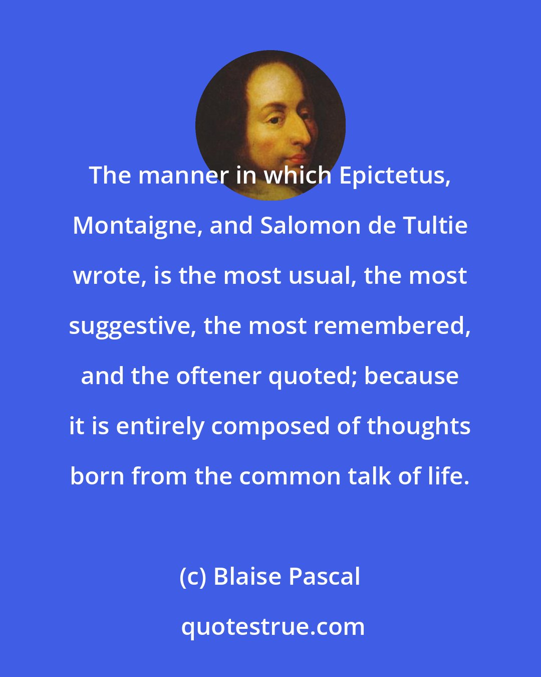 Blaise Pascal: The manner in which Epictetus, Montaigne, and Salomon de Tultie wrote, is the most usual, the most suggestive, the most remembered, and the oftener quoted; because it is entirely composed of thoughts born from the common talk of life.