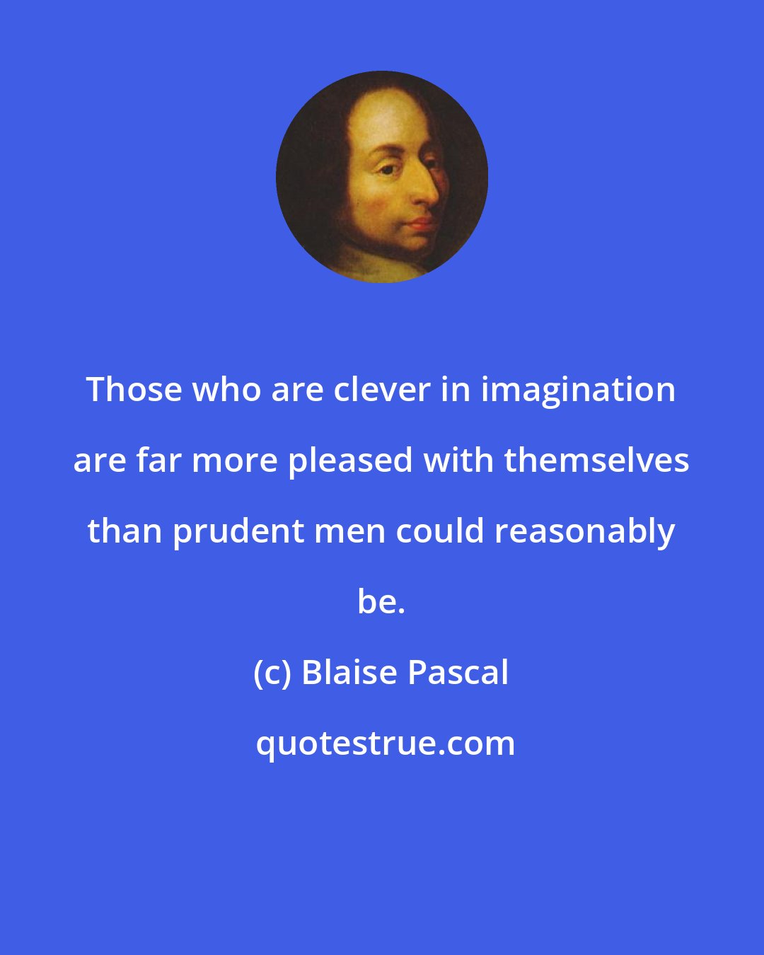 Blaise Pascal: Those who are clever in imagination are far more pleased with themselves than prudent men could reasonably be.