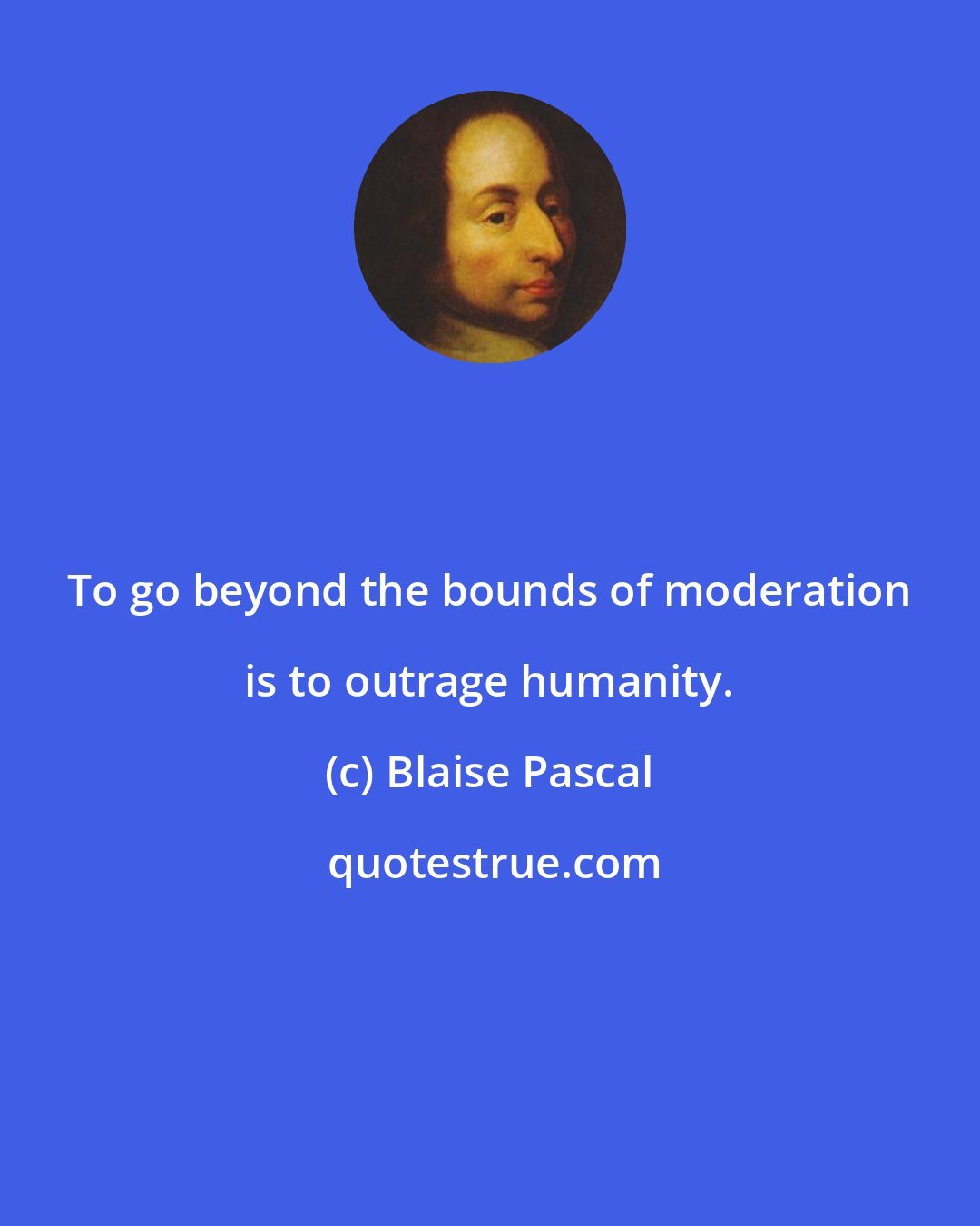 Blaise Pascal: To go beyond the bounds of moderation is to outrage humanity.
