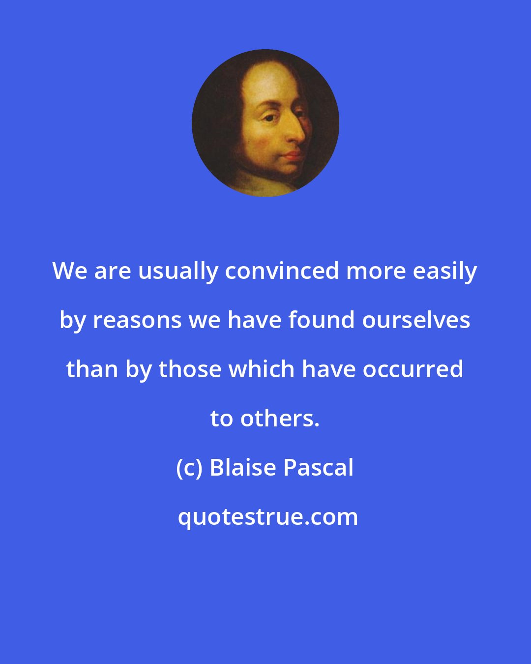 Blaise Pascal: We are usually convinced more easily by reasons we have found ourselves than by those which have occurred to others.