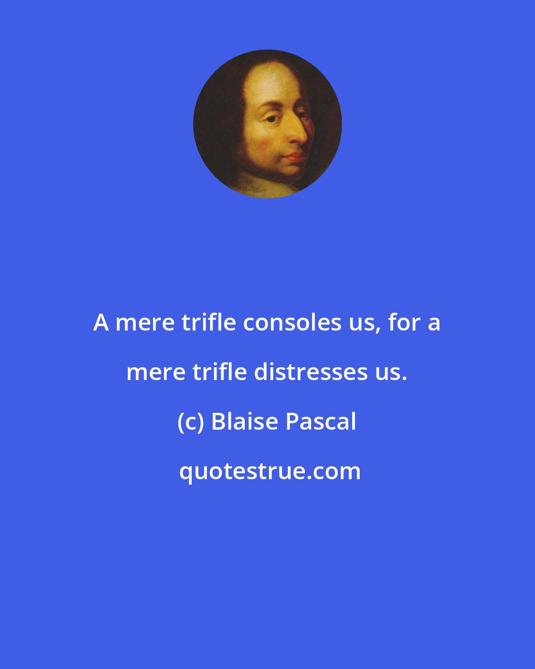 Blaise Pascal: A mere trifle consoles us, for a mere trifle distresses us.