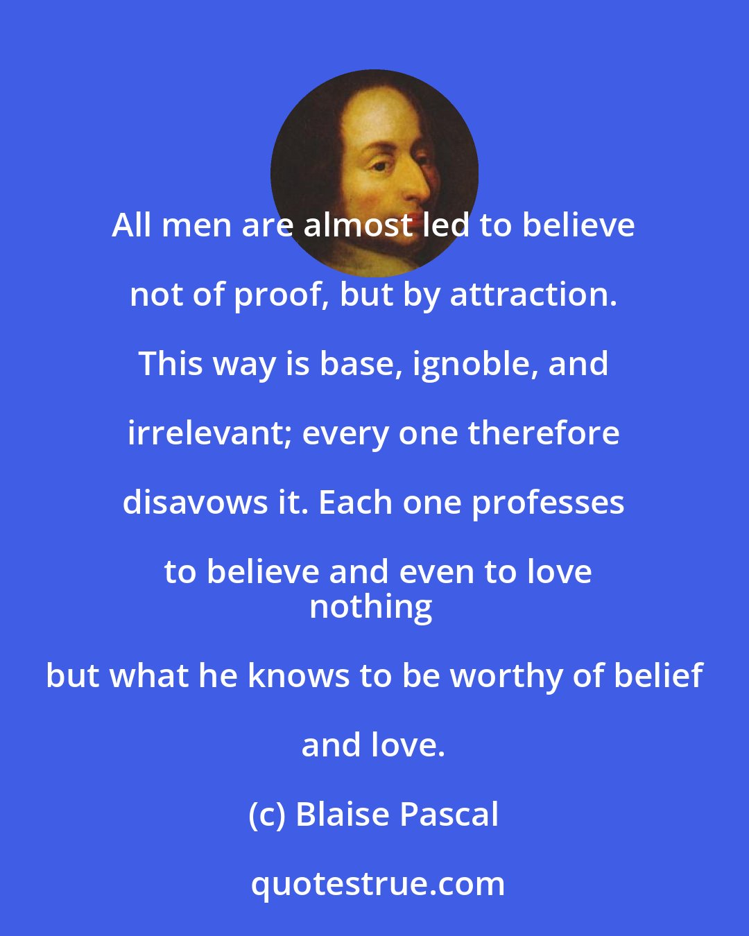 Blaise Pascal: All men are almost led to believe not of proof, but by attraction. This way is base, ignoble, and irrelevant; every one therefore disavows it. Each one professes to believe and even to love
nothing but what he knows to be worthy of belief and love.