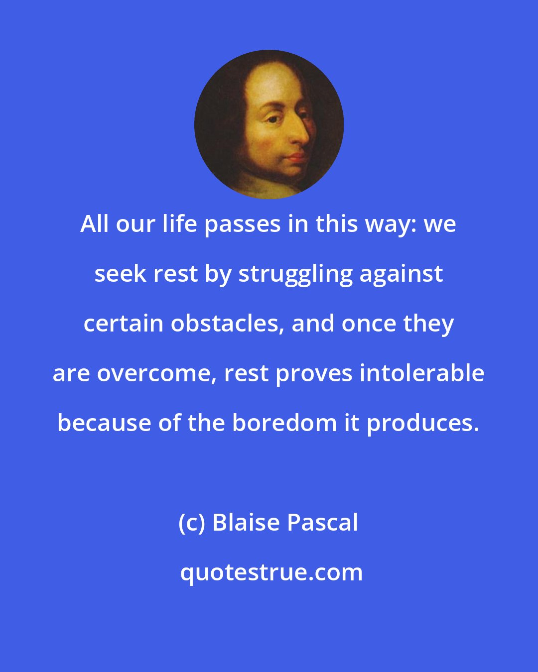 Blaise Pascal: All our life passes in this way: we seek rest by struggling against certain obstacles, and once they are overcome, rest proves intolerable because of the boredom it produces.