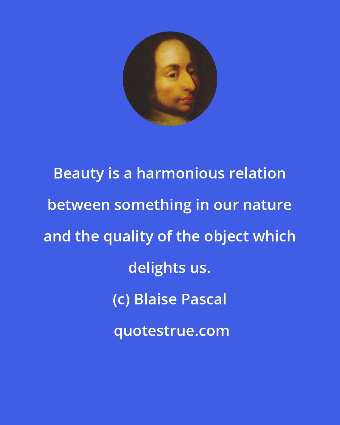 Blaise Pascal: Beauty is a harmonious relation between something in our nature and the quality of the object which delights us.