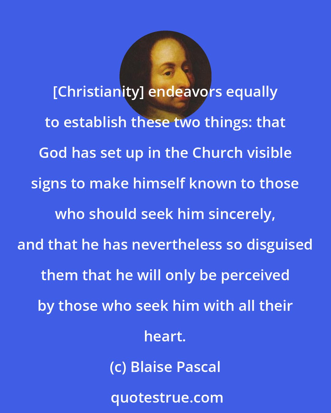 Blaise Pascal: [Christianity] endeavors equally to establish these two things: that God has set up in the Church visible signs to make himself known to those who should seek him sincerely, and that he has nevertheless so disguised them that he will only be perceived by those who seek him with all their heart.