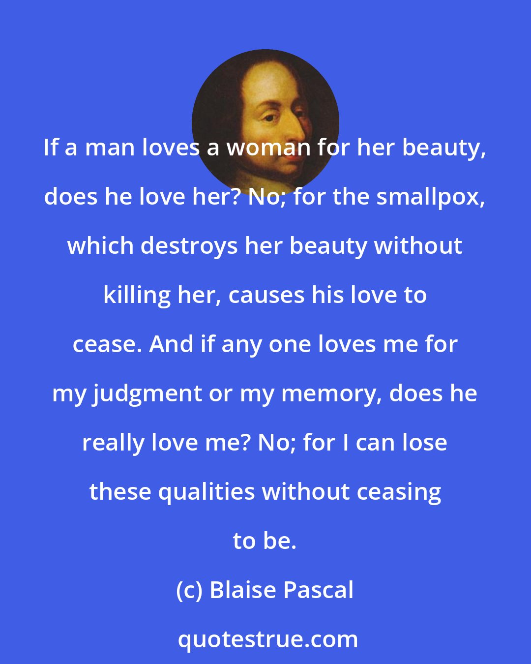 Blaise Pascal: If a man loves a woman for her beauty, does he love her? No; for the smallpox, which destroys her beauty without killing her, causes his love to cease. And if any one loves me for my judgment or my memory, does he really love me? No; for I can lose these qualities without ceasing to be.