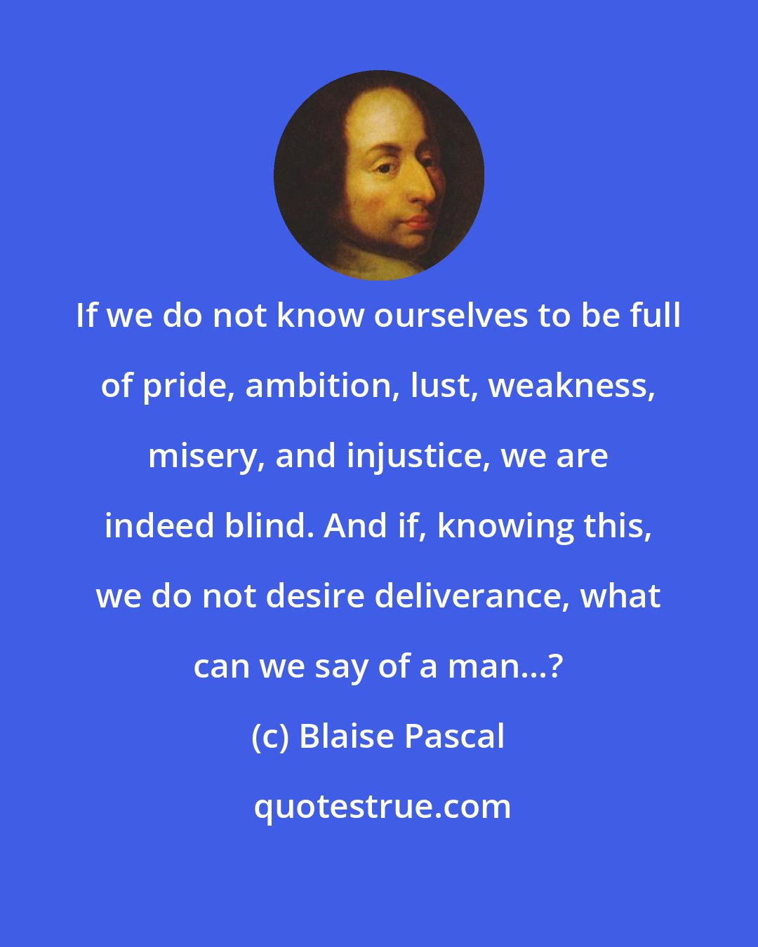 Blaise Pascal: If we do not know ourselves to be full of pride, ambition, lust, weakness, misery, and injustice, we are indeed blind. And if, knowing this, we do not desire deliverance, what can we say of a man...?