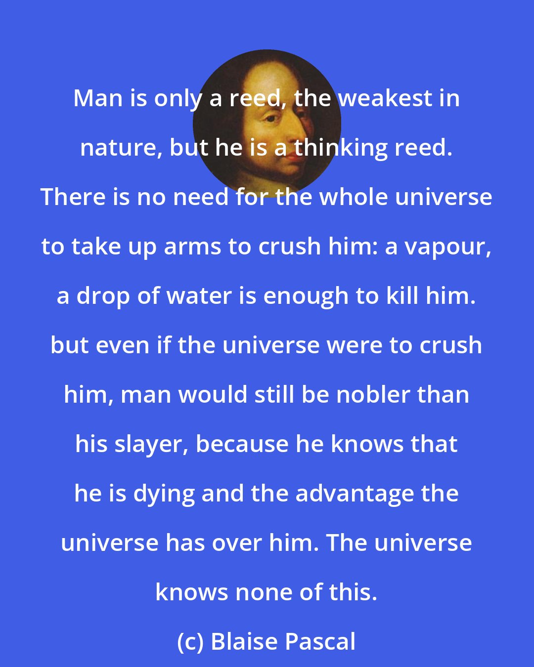 Blaise Pascal: Man is only a reed, the weakest in nature, but he is a thinking reed. There is no need for the whole universe to take up arms to crush him: a vapour, a drop of water is enough to kill him. but even if the universe were to crush him, man would still be nobler than his slayer, because he knows that he is dying and the advantage the universe has over him. The universe knows none of this.