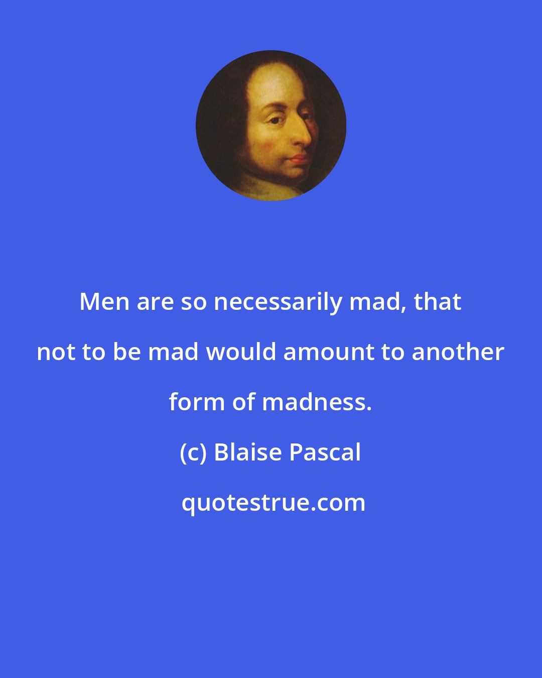 Blaise Pascal: Men are so necessarily mad, that not to be mad would amount to another form of madness.