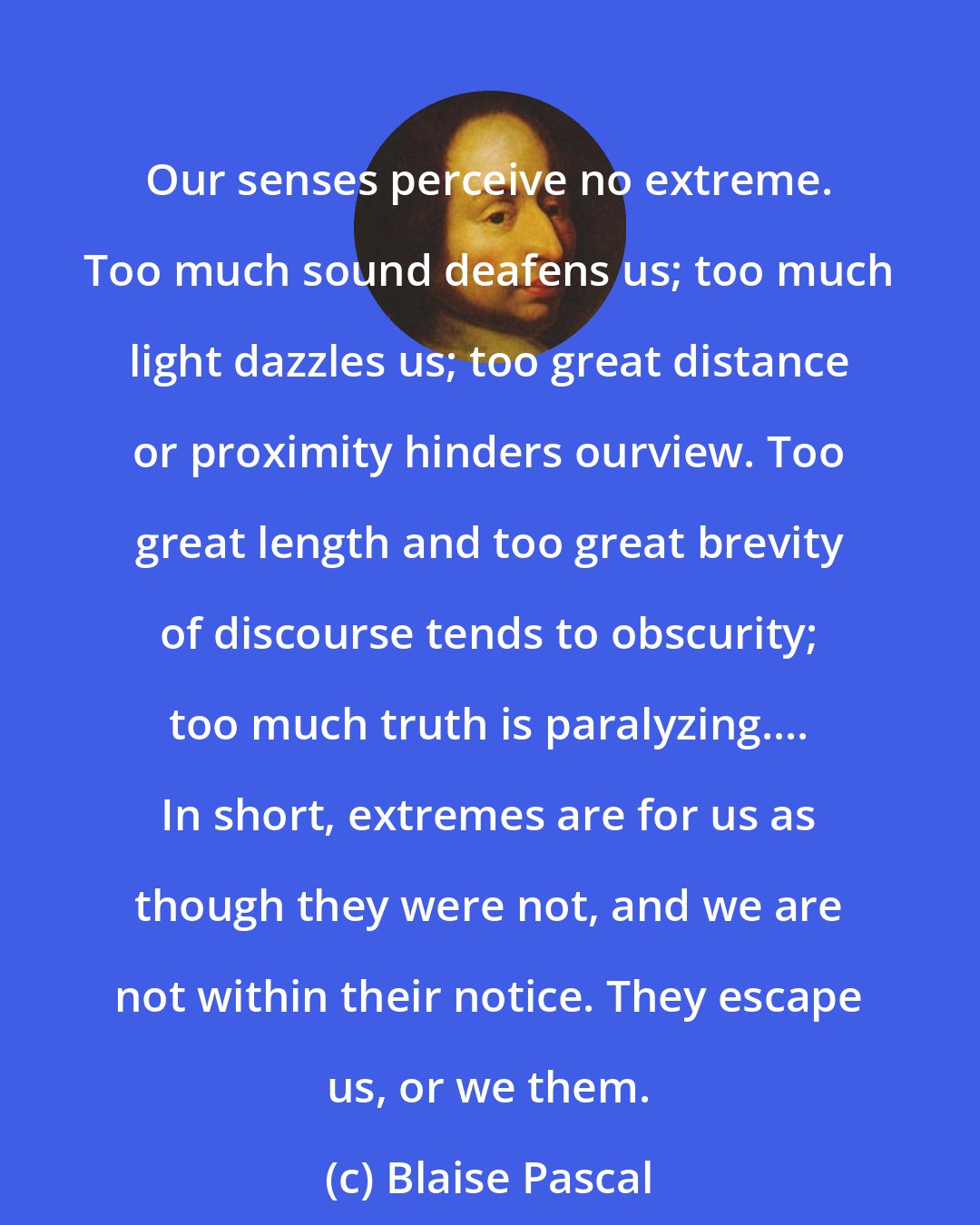 Blaise Pascal: Our senses perceive no extreme. Too much sound deafens us; too much light dazzles us; too great distance or proximity hinders ourview. Too great length and too great brevity of discourse tends to obscurity; too much truth is paralyzing.... In short, extremes are for us as though they were not, and we are not within their notice. They escape us, or we them.