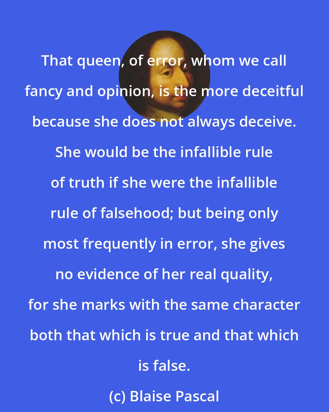 Blaise Pascal: That queen, of error, whom we call fancy and opinion, is the more deceitful because she does not always deceive. She would be the infallible rule of truth if she were the infallible rule of falsehood; but being only most frequently in error, she gives no evidence of her real quality, for she marks with the same character both that which is true and that which is false.