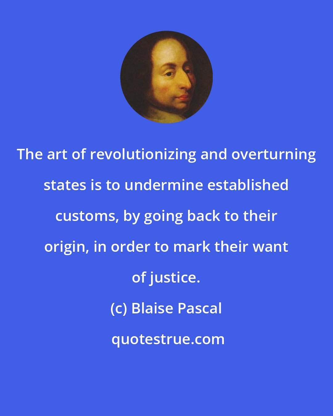 Blaise Pascal: The art of revolutionizing and overturning states is to undermine established customs, by going back to their origin, in order to mark their want of justice.