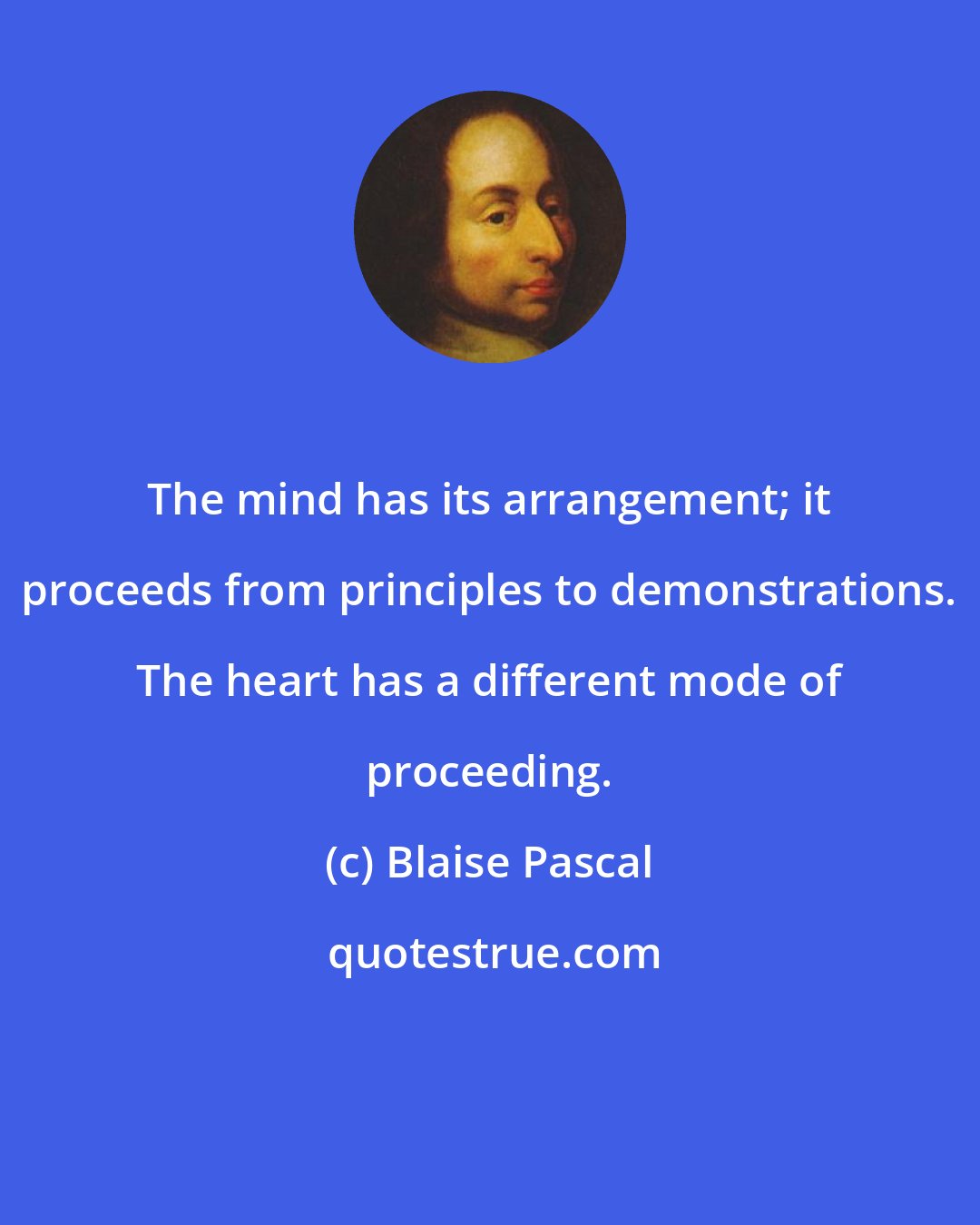 Blaise Pascal: The mind has its arrangement; it proceeds from principles to demonstrations. The heart has a different mode of proceeding.