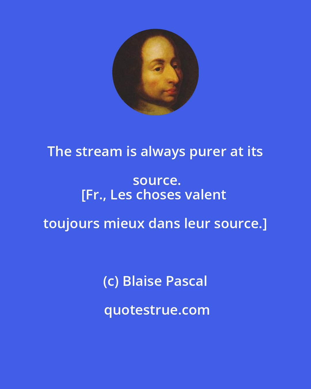 Blaise Pascal: The stream is always purer at its source.
[Fr., Les choses valent toujours mieux dans leur source.]