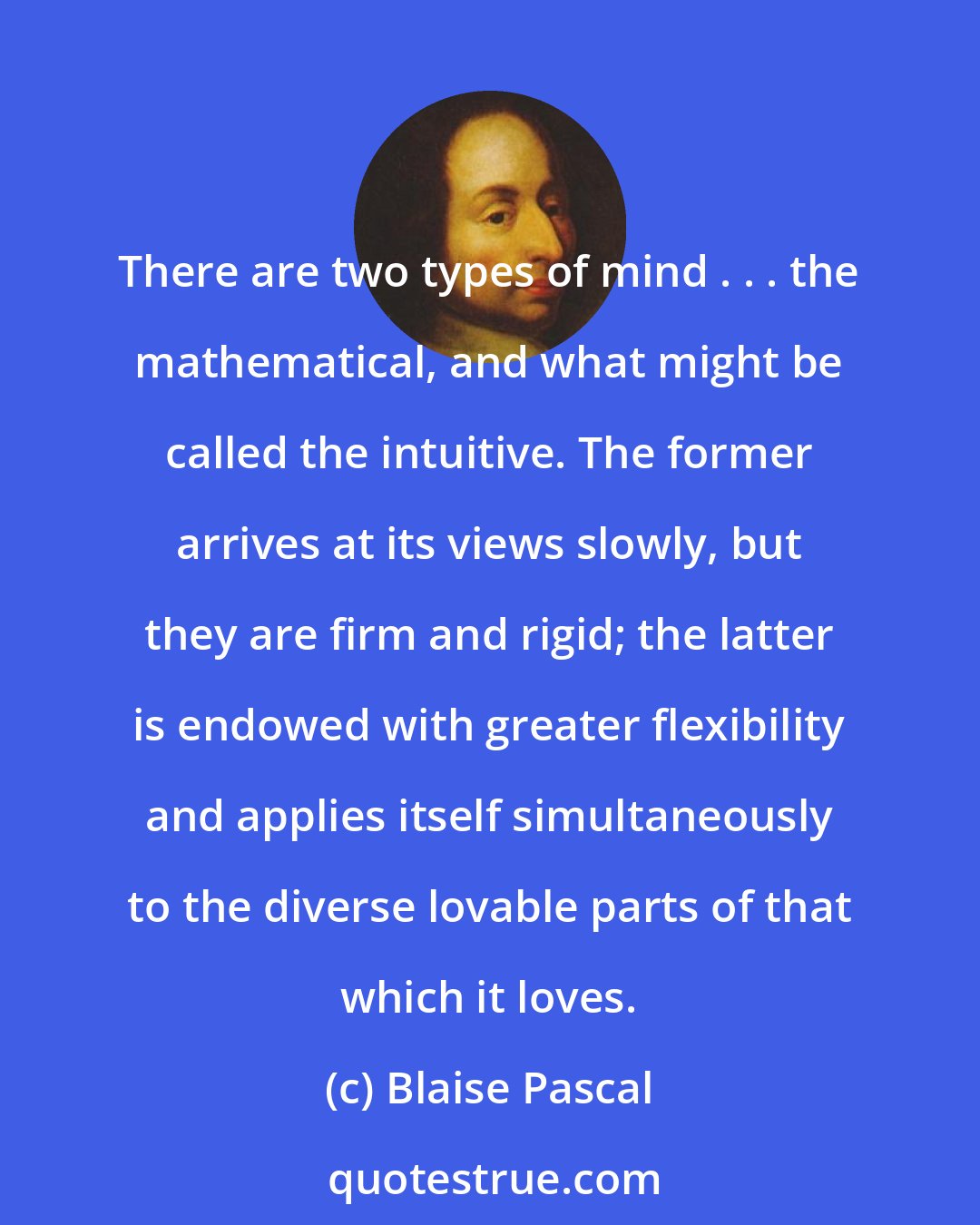 Blaise Pascal: There are two types of mind . . . the mathematical, and what might be called the intuitive. The former arrives at its views slowly, but they are firm and rigid; the latter is endowed with greater flexibility and applies itself simultaneously to the diverse lovable parts of that which it loves.