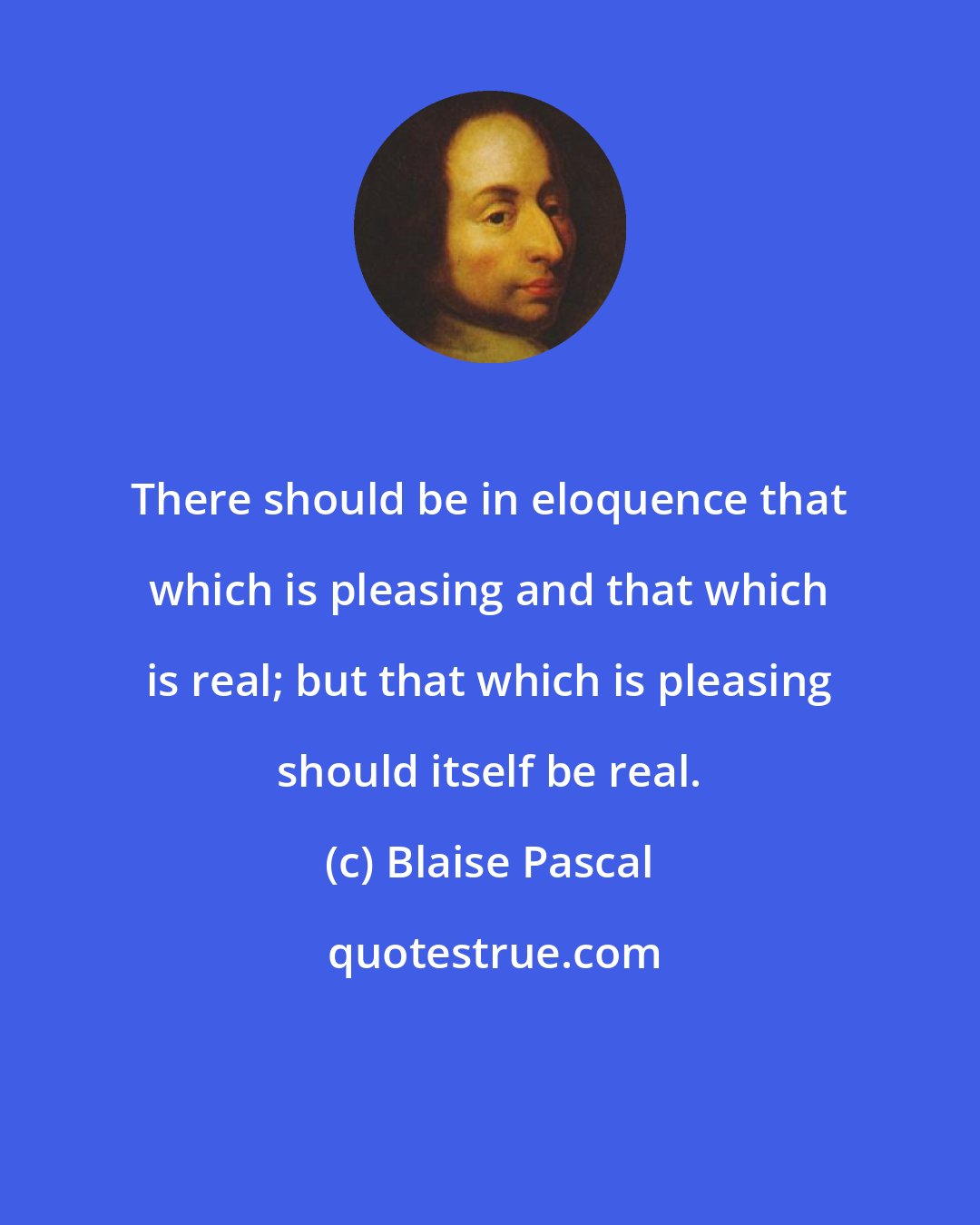 Blaise Pascal: There should be in eloquence that which is pleasing and that which is real; but that which is pleasing should itself be real.