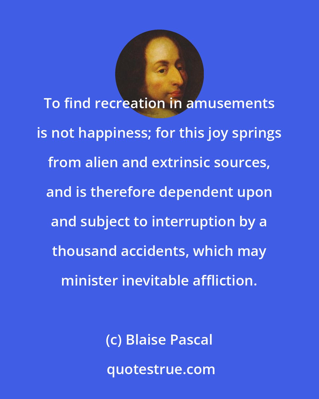 Blaise Pascal: To find recreation in amusements is not happiness; for this joy springs from alien and extrinsic sources, and is therefore dependent upon and subject to interruption by a thousand accidents, which may minister inevitable affliction.