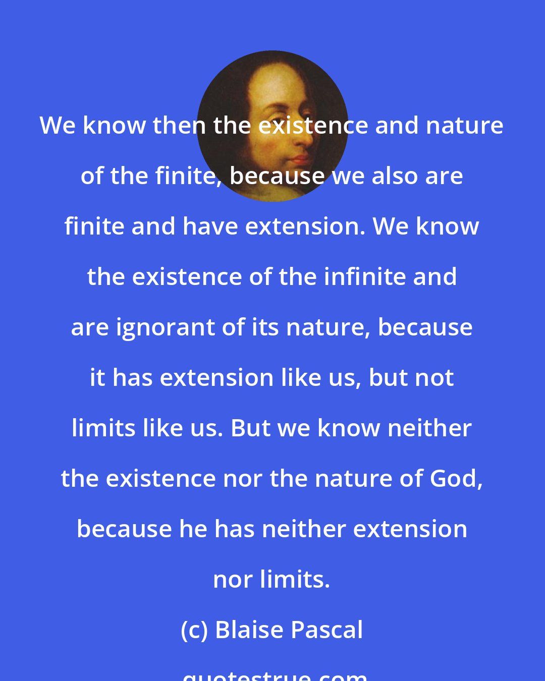 Blaise Pascal: We know then the existence and nature of the finite, because we also are finite and have extension. We know the existence of the infinite and are ignorant of its nature, because it has extension like us, but not limits like us. But we know neither the existence nor the nature of God, because he has neither extension nor limits.
