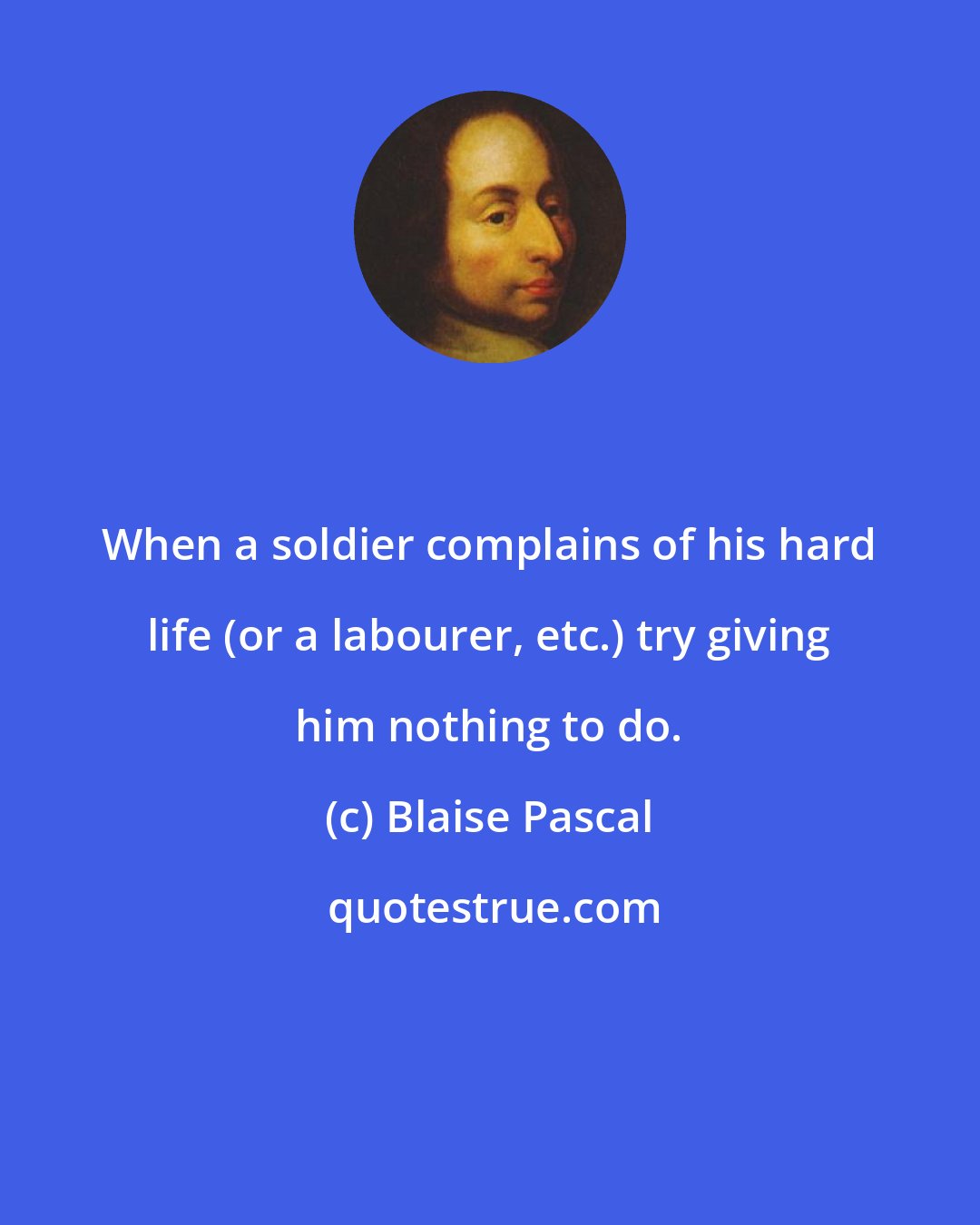 Blaise Pascal: When a soldier complains of his hard life (or a labourer, etc.) try giving him nothing to do.