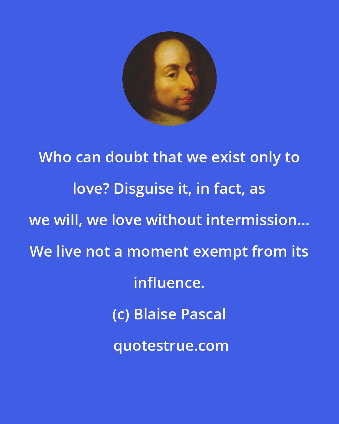 Blaise Pascal: Who can doubt that we exist only to love? Disguise it, in fact, as we will, we love without intermission... We live not a moment exempt from its influence.