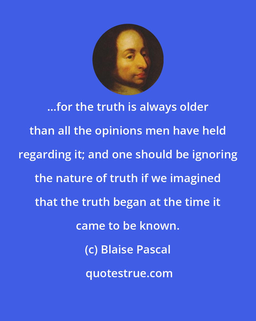 Blaise Pascal: ...for the truth is always older than all the opinions men have held regarding it; and one should be ignoring the nature of truth if we imagined that the truth began at the time it came to be known.