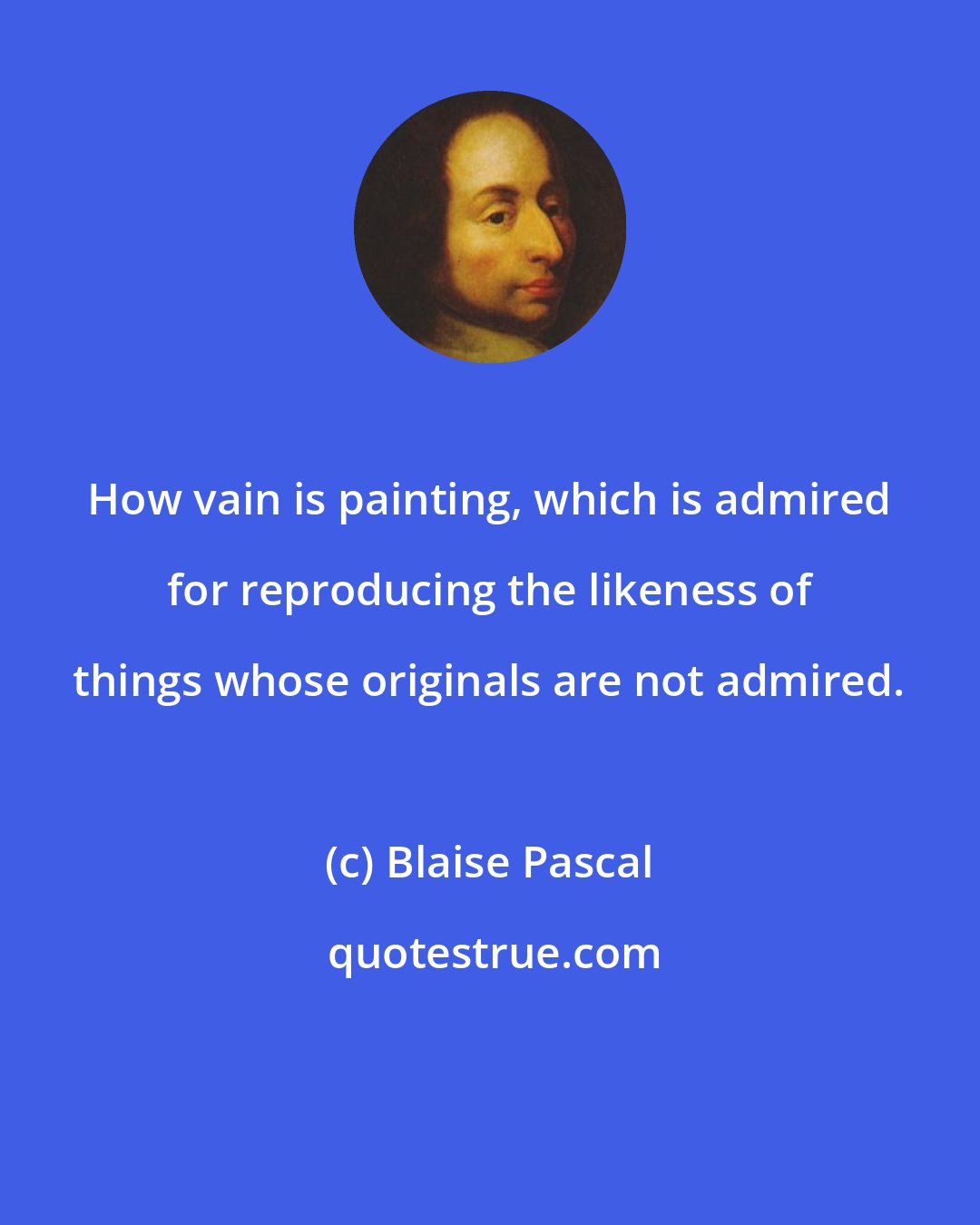 Blaise Pascal: How vain is painting, which is admired for reproducing the likeness of things whose originals are not admired.