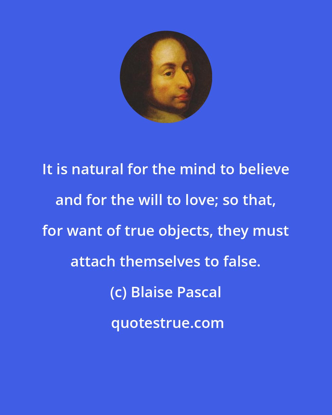 Blaise Pascal: It is natural for the mind to believe and for the will to love; so that, for want of true objects, they must attach themselves to false.