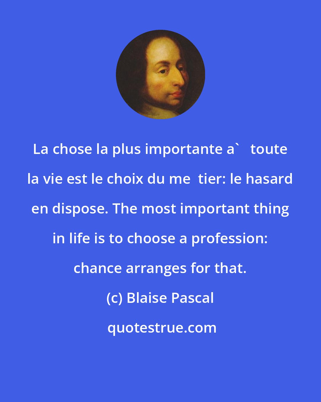 Blaise Pascal: La chose la plus importante a'   toute la vie est le choix du me  tier: le hasard en dispose. The most important thing in life is to choose a profession: chance arranges for that.