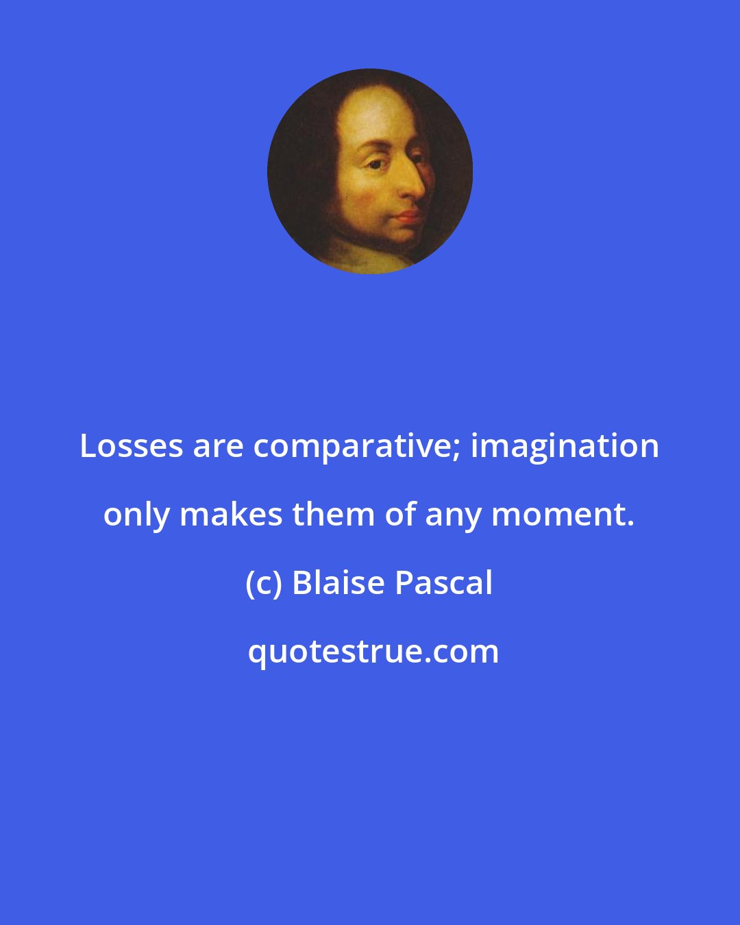 Blaise Pascal: Losses are comparative; imagination only makes them of any moment.