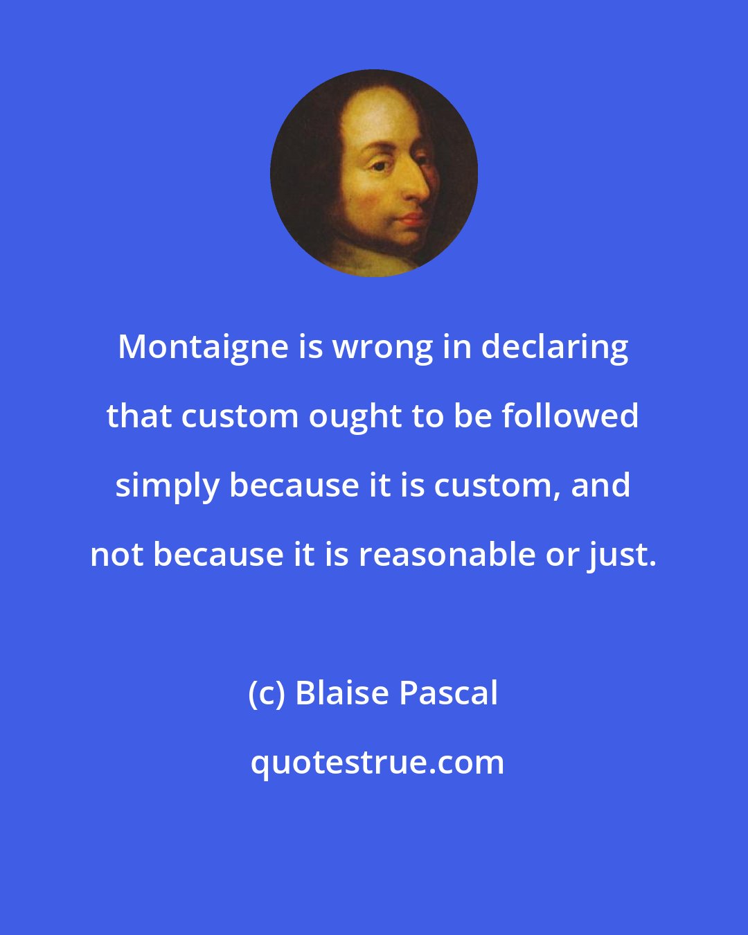 Blaise Pascal: Montaigne is wrong in declaring that custom ought to be followed simply because it is custom, and not because it is reasonable or just.