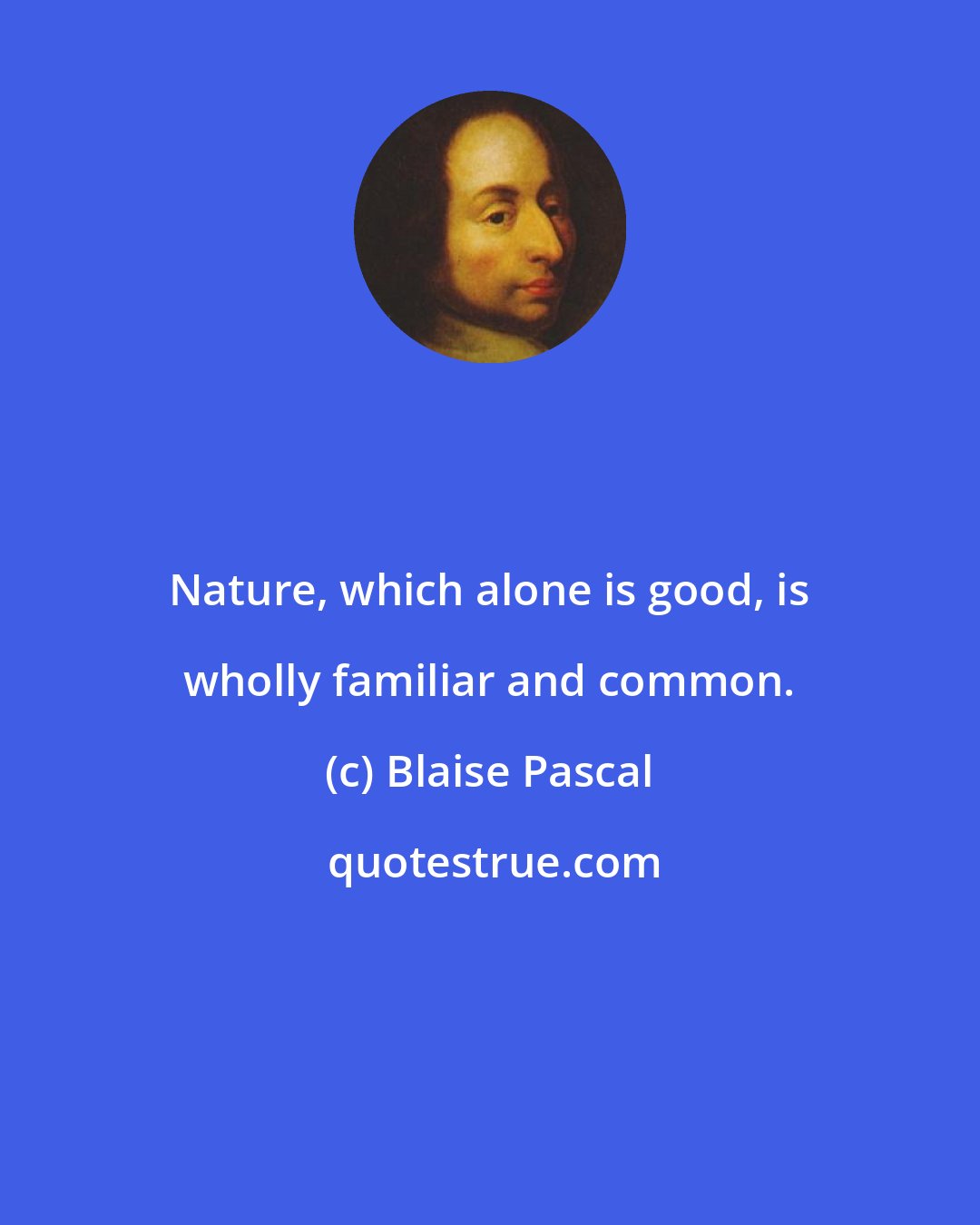 Blaise Pascal: Nature, which alone is good, is wholly familiar and common.