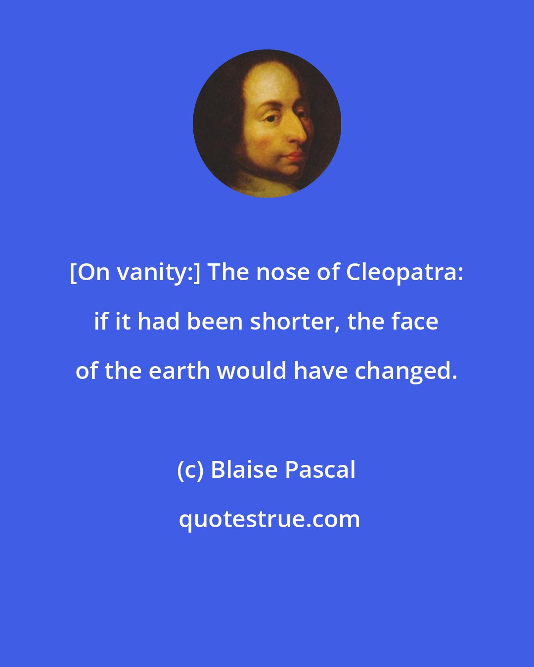 Blaise Pascal: [On vanity:] The nose of Cleopatra: if it had been shorter, the face of the earth would have changed.