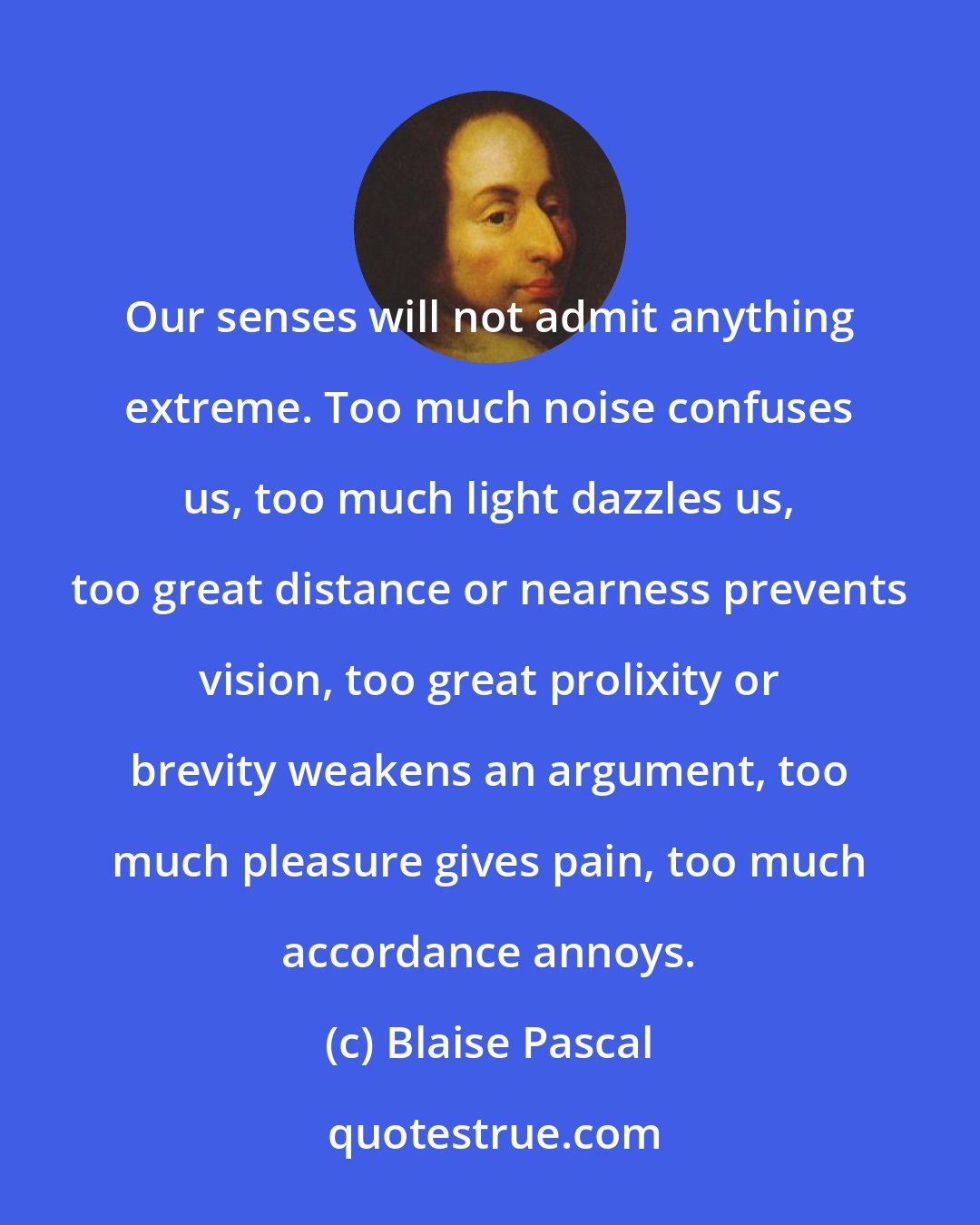Blaise Pascal: Our senses will not admit anything extreme. Too much noise confuses us, too much light dazzles us, too great distance or nearness prevents vision, too great prolixity or brevity weakens an argument, too much pleasure gives pain, too much accordance annoys.