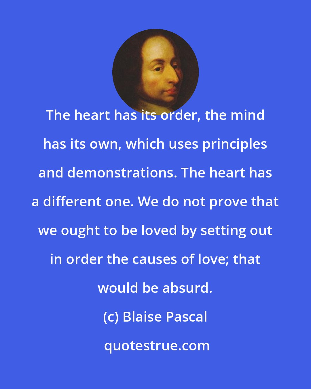 Blaise Pascal: The heart has its order, the mind has its own, which uses principles and demonstrations. The heart has a different one. We do not prove that we ought to be loved by setting out in order the causes of love; that would be absurd.