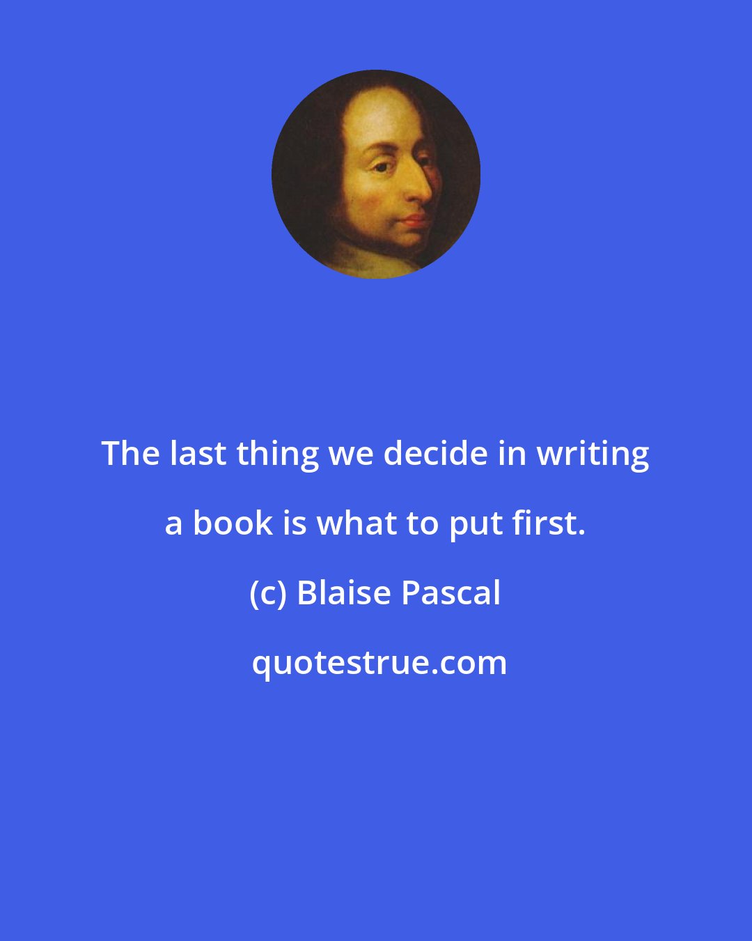 Blaise Pascal: The last thing we decide in writing a book is what to put first.