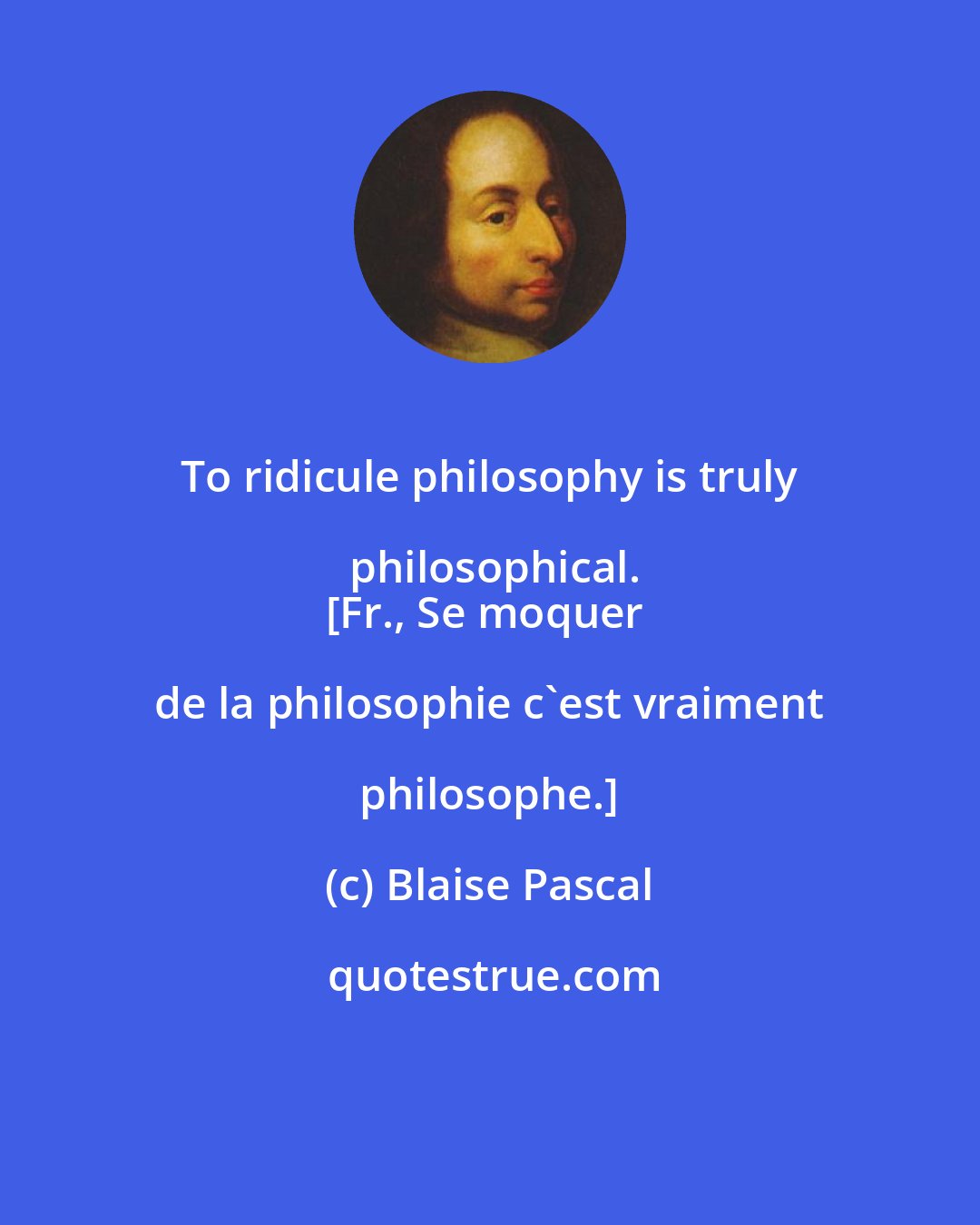 Blaise Pascal: To ridicule philosophy is truly philosophical.
[Fr., Se moquer de la philosophie c'est vraiment philosophe.]