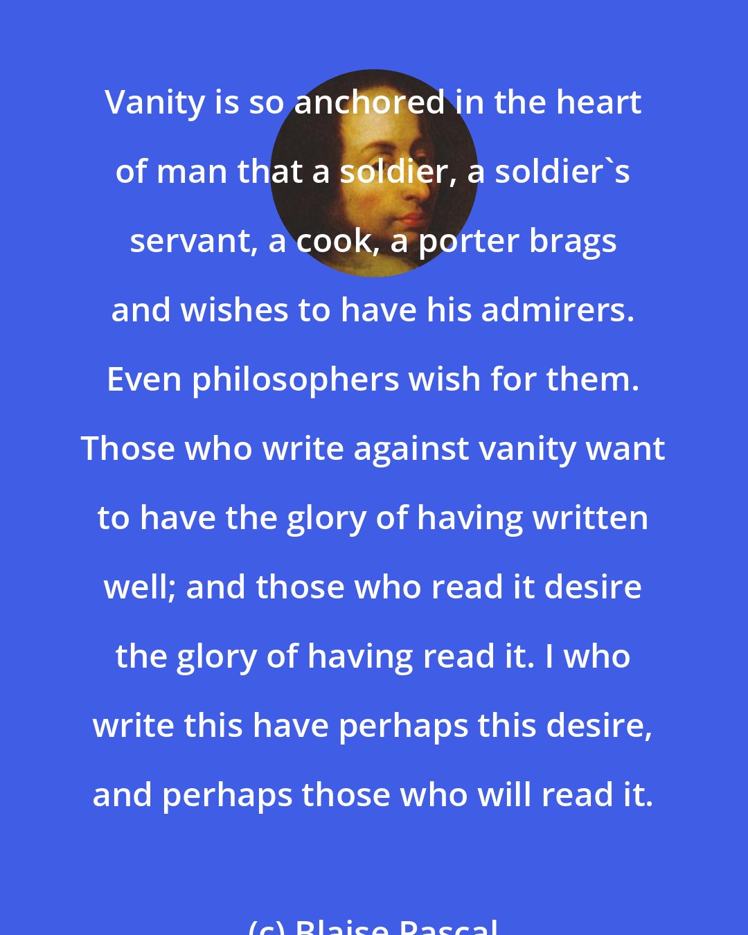 Blaise Pascal: Vanity is so anchored in the heart of man that a soldier, a soldier's servant, a cook, a porter brags and wishes to have his admirers. Even philosophers wish for them. Those who write against vanity want to have the glory of having written well; and those who read it desire the glory of having read it. I who write this have perhaps this desire, and perhaps those who will read it.