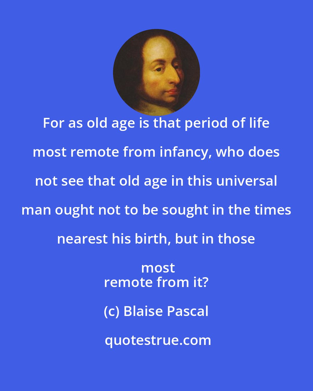 Blaise Pascal: For as old age is that period of life most remote from infancy, who does not see that old age in this universal man ought not to be sought in the times nearest his birth, but in those most
 remote from it?