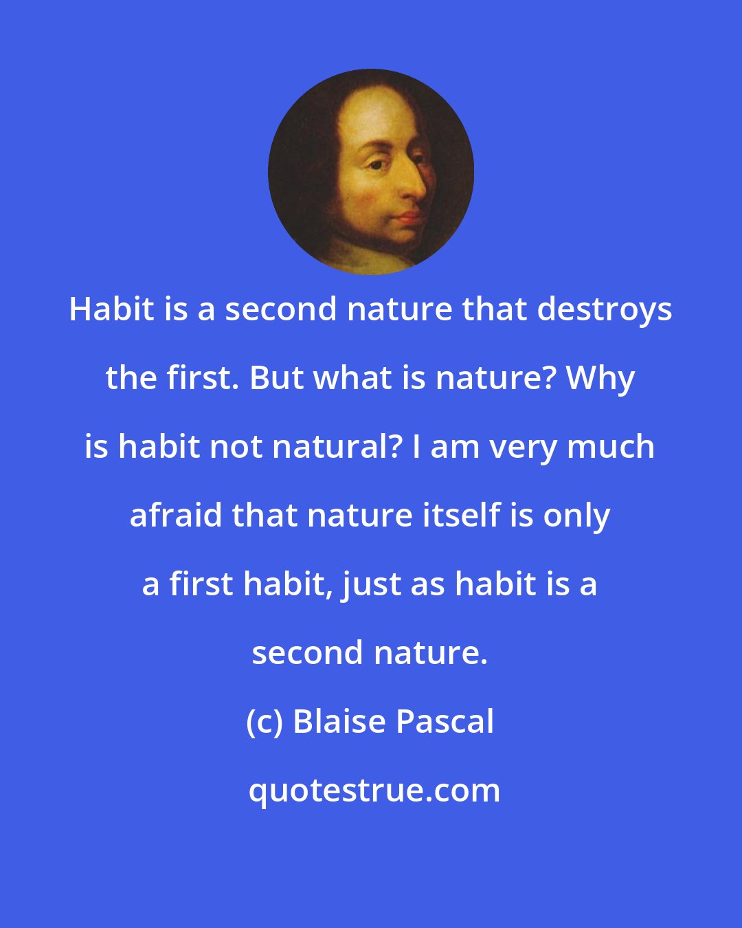 Blaise Pascal: Habit is a second nature that destroys the first. But what is nature? Why is habit not natural? I am very much afraid that nature itself is only a first habit, just as habit is a second nature.