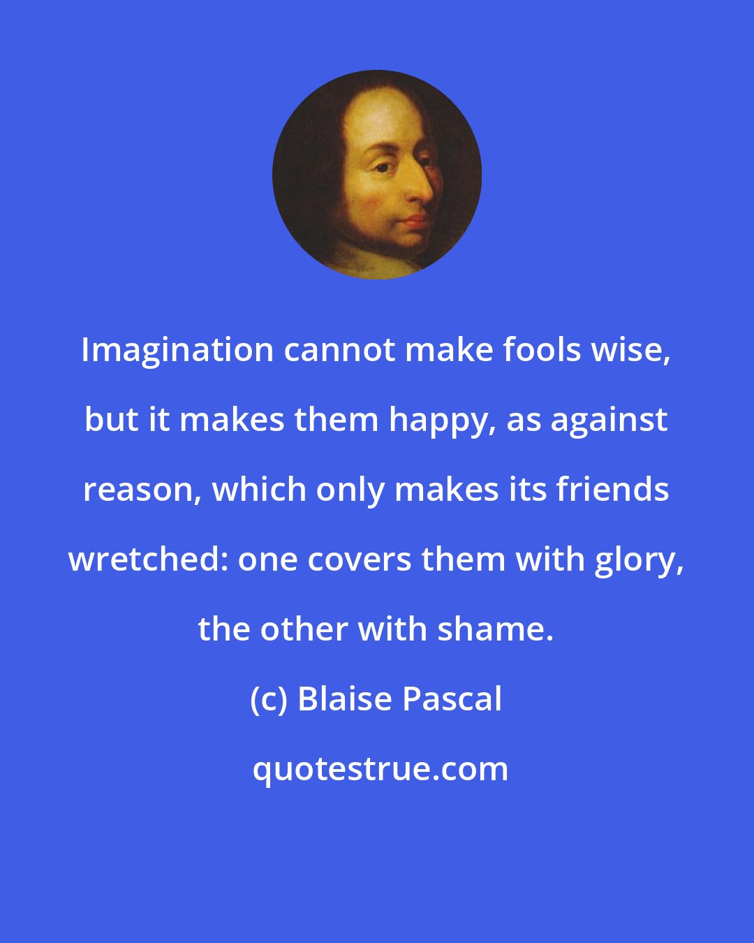 Blaise Pascal: Imagination cannot make fools wise, but it makes them happy, as against reason, which only makes its friends wretched: one covers them with glory, the other with shame.