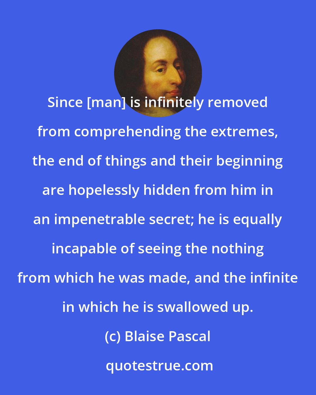 Blaise Pascal: Since [man] is infinitely removed from comprehending the extremes, the end of things and their beginning are hopelessly hidden from him in an impenetrable secret; he is equally incapable of seeing the nothing from which he was made, and the infinite in which he is swallowed up.
