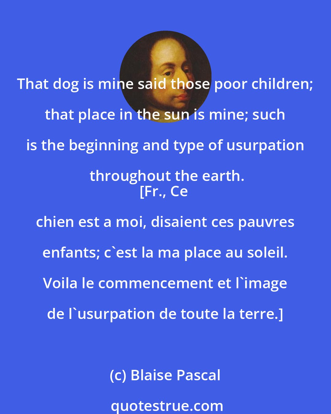 Blaise Pascal: That dog is mine said those poor children; that place in the sun is mine; such is the beginning and type of usurpation throughout the earth.
[Fr., Ce chien est a moi, disaient ces pauvres enfants; c'est la ma place au soleil. Voila le commencement et l'image de l'usurpation de toute la terre.]