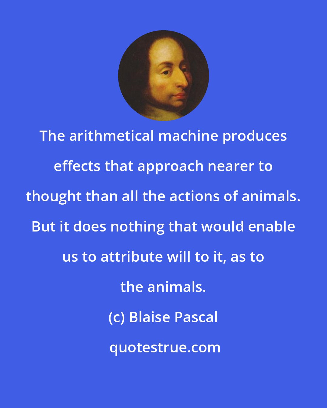 Blaise Pascal: The arithmetical machine produces effects that approach nearer to thought than all the actions of animals. But it does nothing that would enable us to attribute will to it, as to the animals.
