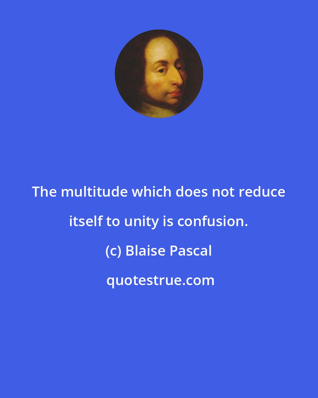 Blaise Pascal: The multitude which does not reduce itself to unity is confusion.