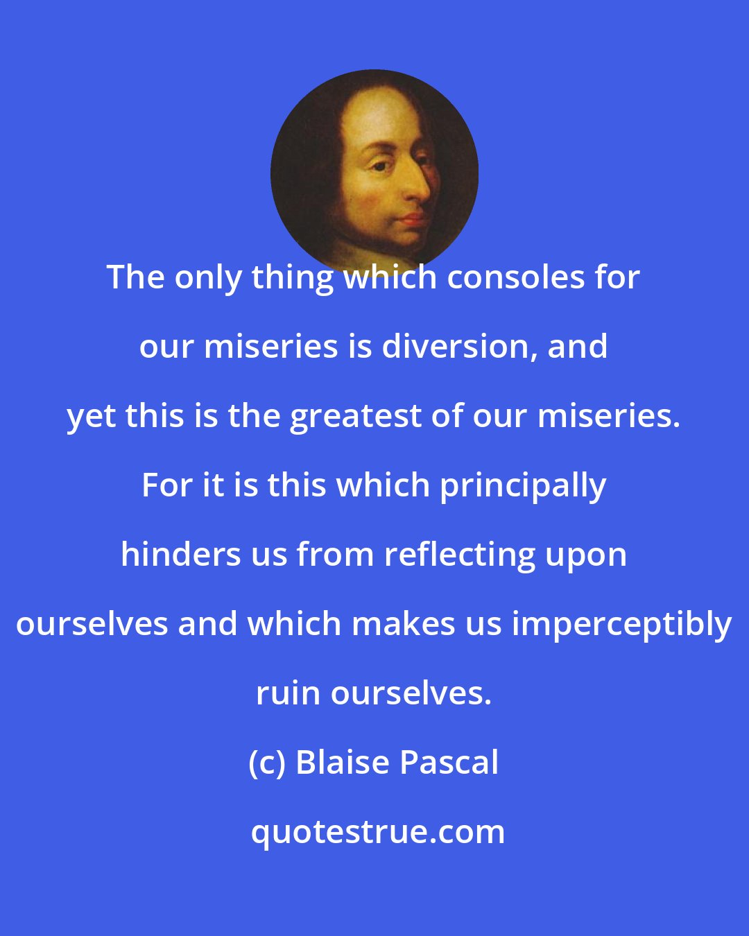 Blaise Pascal: The only thing which consoles for our miseries is diversion, and yet this is the greatest of our miseries. For it is this which principally hinders us from reflecting upon ourselves and which makes us imperceptibly ruin ourselves.