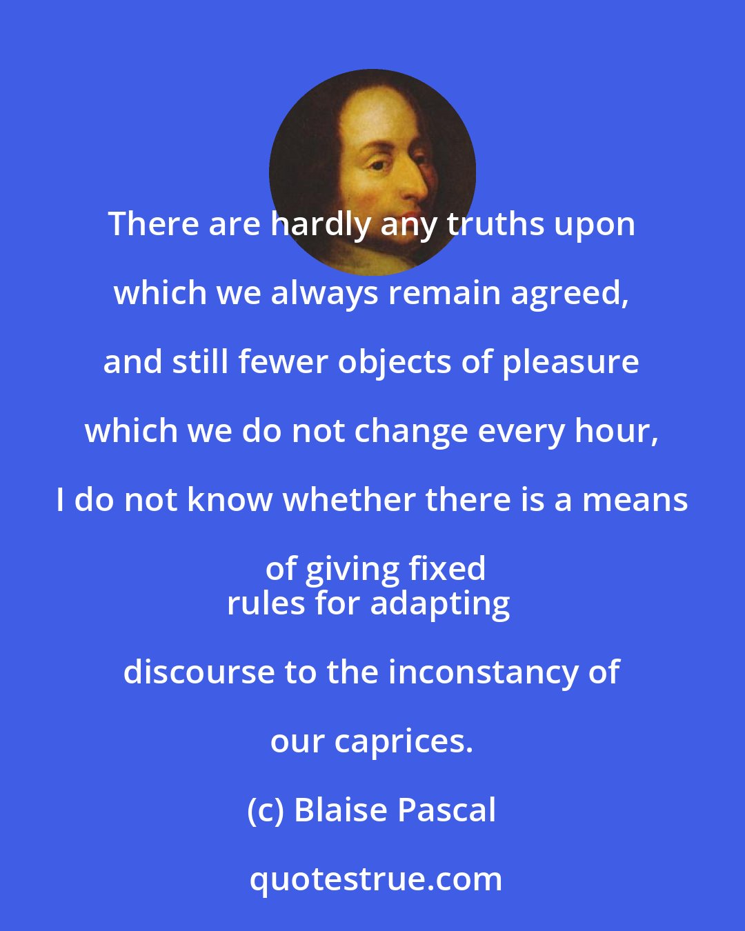 Blaise Pascal: There are hardly any truths upon which we always remain agreed, and still fewer objects of pleasure which we do not change every hour, I do not know whether there is a means of giving fixed
rules for adapting discourse to the inconstancy of our caprices.